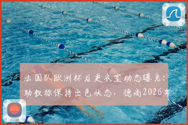 法国队欧洲杯后更衣室动态曝光:助教称保持出色状态,德尚2026年回归在即,详解临时指挥表现与备战计划