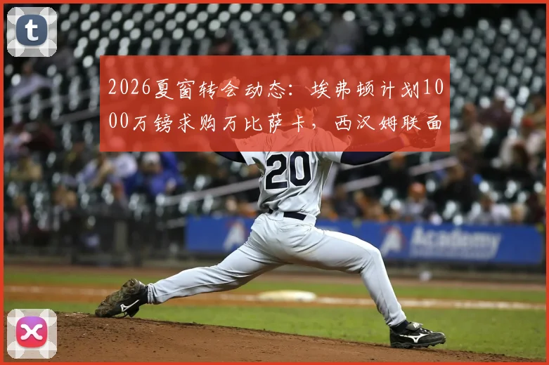 2026夏窗转会动态:埃弗顿计划1000万镑求购万比萨卡,西汉姆联面临1.5亿英镑筹资压力