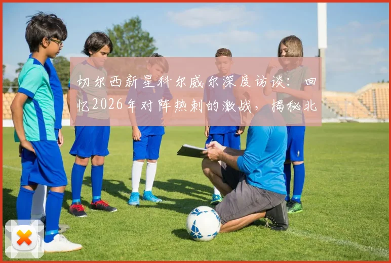 切尔西新星科尔威尔深度访谈:回忆2026年对阵热刺的激战,揭秘北伦敦德比为何如此特别
