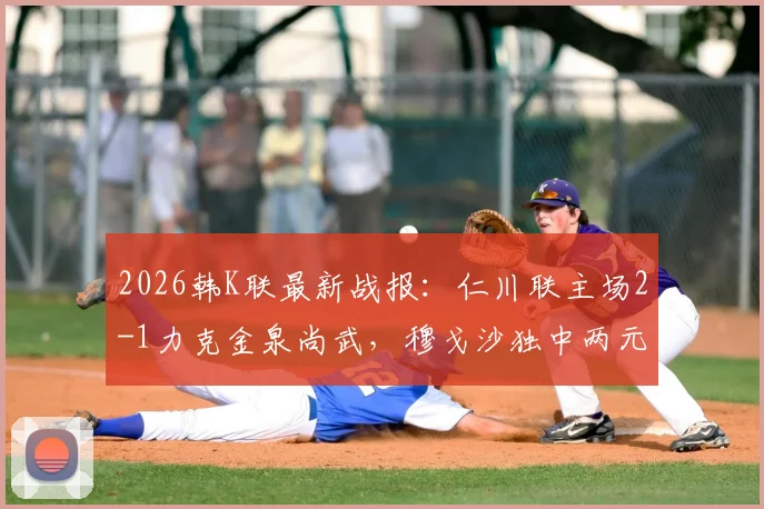 2026韩K联最新战报：仁川联主场2-1力克金泉尚武，穆戈沙独中两元，高在贤锁定胜局