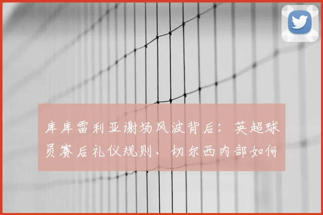 库库雷利亚谢场风波背后：英超球员赛后礼仪规则、切尔西内部如何处置及球迷真实反应深度剖析