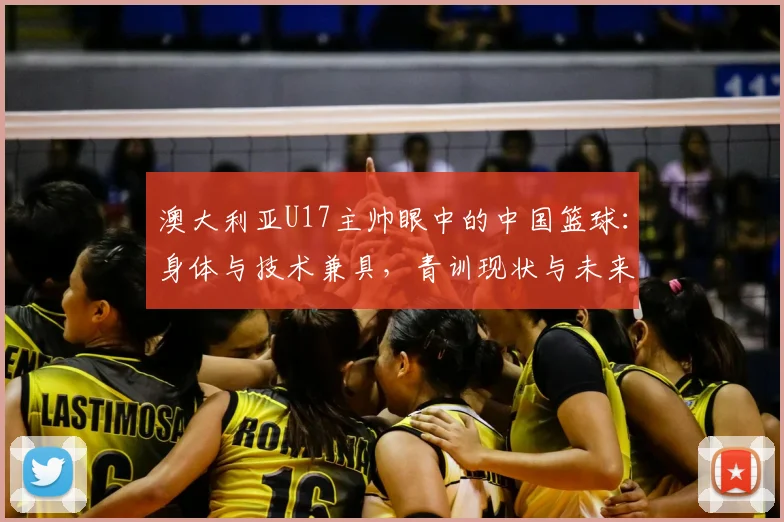 澳大利亚U17主帅眼中的中国篮球：身体与技术兼具，青训现状与未来提升路径探讨